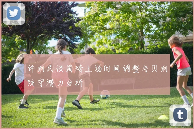 许利民谈周琦上场时间调整与贝利防守潜力分析