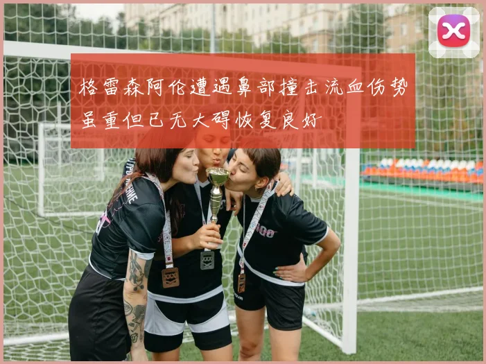 格雷森阿伦遭遇鼻部撞击流血伤势虽重但已无大碍恢复良好