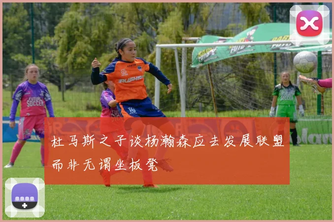 杜马斯之子谈杨瀚森应去发展联盟而非无谓坐板凳