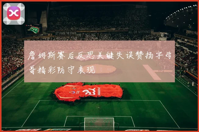 詹姆斯赛后反思关键失误赞扬字母哥精彩防守表现