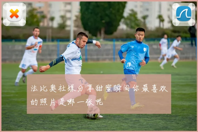 法比奥社媒分享甜蜜瞬间你最喜欢的照片是哪一张呢