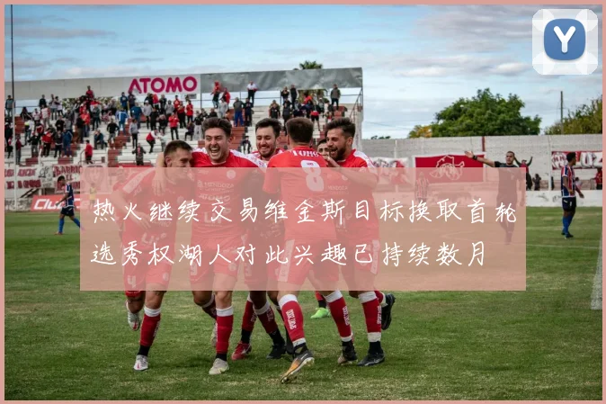 热火继续交易维金斯目标换取首轮选秀权湖人对此兴趣已持续数月