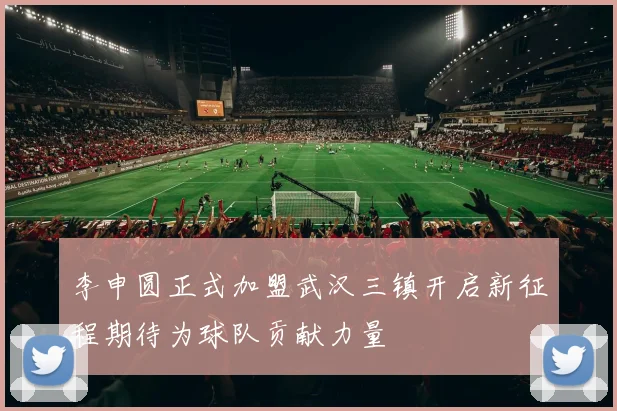 李申圆正式加盟武汉三镇开启新征程期待为球队贡献力量