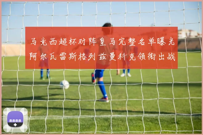 马竞西超杯对阵皇马完整名单曝光阿尔瓦雷斯格列兹曼科克领衔出战