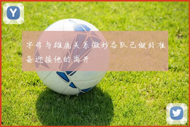 字母与雄鹿关系微妙各队已做好准备迎接他的离开